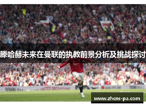 滕哈赫未来在曼联的执教前景分析及挑战探讨