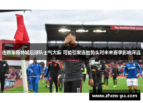 击败莱斯特城后球队士气大振 可能引发连胜势头对未来赛季影响深远