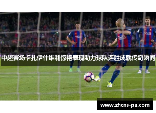 中超赛场卡扎伊什维利惊艳表现助力球队连胜成就传奇瞬间