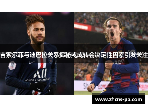 吉索尔菲与迪巴拉关系揭秘或成转会决定性因素引发关注