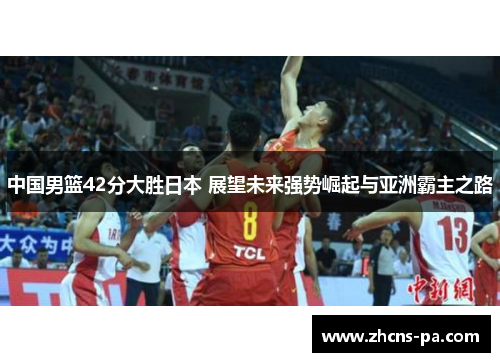 中国男篮42分大胜日本 展望未来强势崛起与亚洲霸主之路