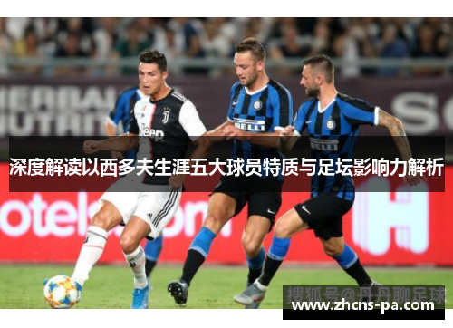 深度解读以西多夫生涯五大球员特质与足坛影响力解析