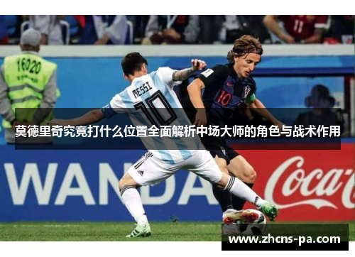 莫德里奇究竟打什么位置全面解析中场大师的角色与战术作用