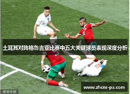 土耳其对阵格鲁吉亚比赛中五大关键球员表现深度分析