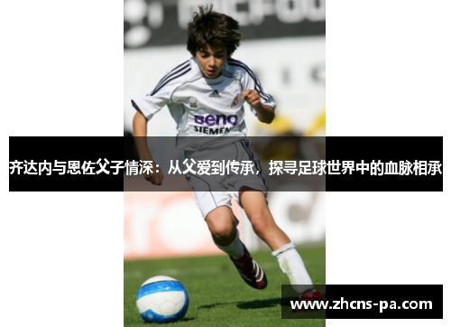 齐达内与恩佐父子情深:从父爱到传承,探寻足球世界中的血脉相承 齐达内与恩佐父子情深:从父爱到传承,探寻足球世界中的血脉相承