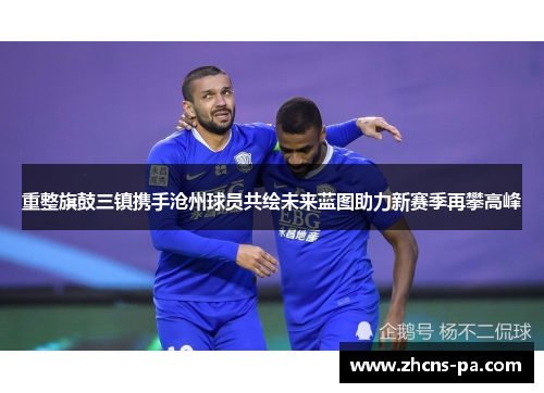 重整旗鼓三镇携手沧州球员共绘未来蓝图助力新赛季再攀高峰 重整旗鼓三镇携手沧州球员共绘未来蓝图助力新赛季再攀高峰