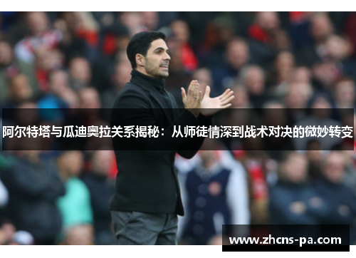 阿尔特塔与瓜迪奥拉关系揭秘：从师徒情深到战术对决的微妙转变