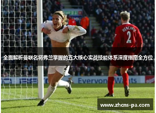 全面解析曼联名将弗兰掌握的五大核心实战技能体系深度指南全方位 全面解析曼联名将弗兰掌握的五大核心实战技能体系深度指南全方位