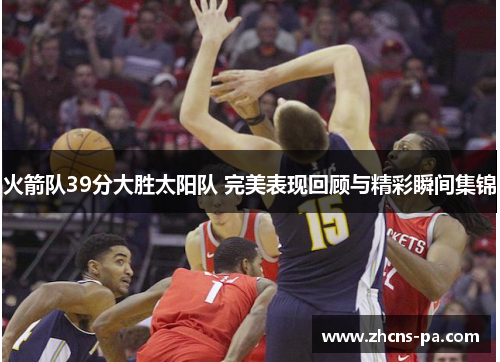 火箭队39分大胜太阳队 完美表现回顾与精彩瞬间集锦 火箭队39分大胜太阳队 完美表现回顾与精彩瞬间集锦
