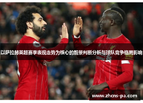 以萨拉赫英超赛季表现走势为核心的前景判断分析与球队竞争格局影响