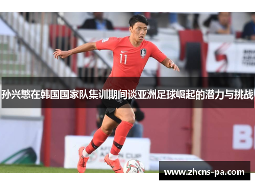 孙兴慜在韩国国家队集训期间谈亚洲足球崛起的潜力与挑战