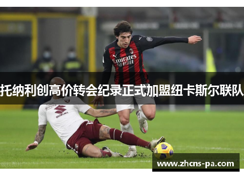 托纳利创高价转会纪录正式加盟纽卡斯尔联队 托纳利创高价转会纪录正式加盟纽卡斯尔联队