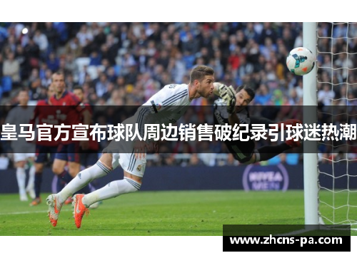 皇马官方宣布球队周边销售破纪录引球迷热潮 皇马官方宣布球队周边销售破纪录引球迷热潮