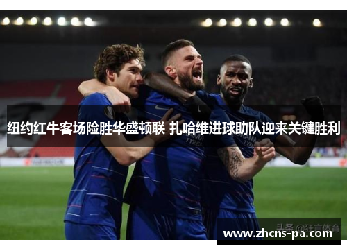 纽约红牛客场险胜华盛顿联 扎哈维进球助队迎来关键胜利 纽约红牛客场险胜华盛顿联 扎哈维进球助队迎来关键胜利