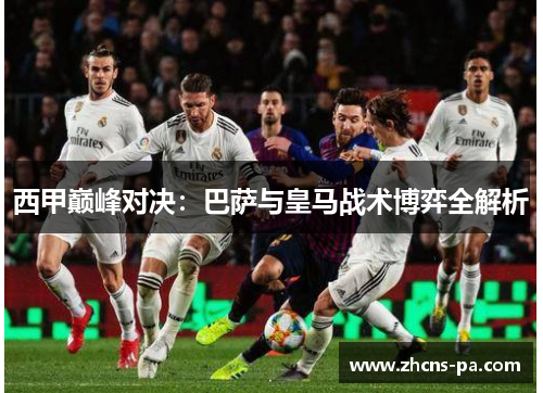 西甲巅峰对决:巴萨与皇马战术博弈全解析 西甲巅峰对决:巴萨与皇马战术博弈全解析