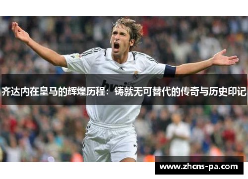 齐达内在皇马的辉煌历程:铸就无可替代的传奇与历史印记 齐达内在皇马的辉煌历程:铸就无可替代的传奇与历史印记