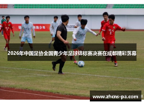2026年中国足协全国青少年足球锦标赛决赛在成都精彩落幕 2026年中国足协全国青少年足球锦标赛决赛在成都精彩落幕