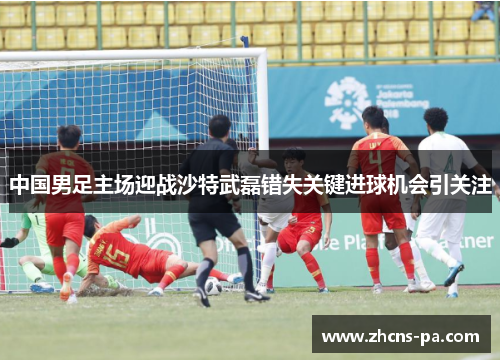 中国男足主场迎战沙特武磊错失关键进球机会引关注 中国男足主场迎战沙特武磊错失关键进球机会引关注