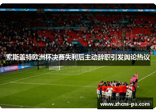 索斯盖特欧洲杯决赛失利后主动辞职引发舆论热议 索斯盖特欧洲杯决赛失利后主动辞职引发舆论热议