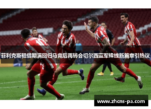 菲利克斯租借期满回归马竞后再转会切尔西蓝军锋线新篇章引热议 菲利克斯租借期满回归马竞后再转会切尔西蓝军锋线新篇章引热议