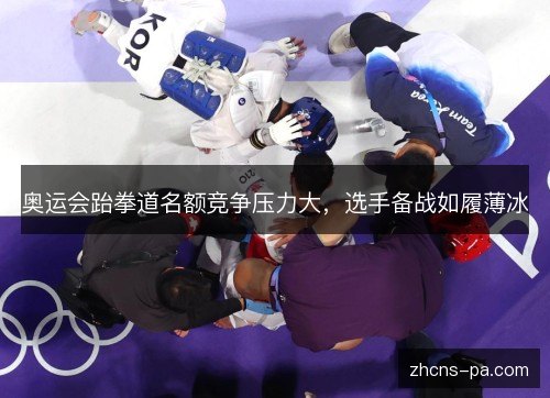 奥运会跆拳道名额竞争压力大，选手备战如履薄冰